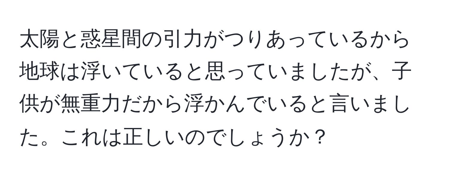 太陽と惑星間の引力がつりあっているから地球は浮いていると思っていましたが、子供が無重力だから浮かんでいると言いました。これは正しいのでしょうか？