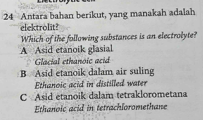 Antara bahan berikut, yang manakah adalah
elektrolit?
Which of the following substances is an electrolyte?
A Asid etanoik glasial
Glacial ethanoic acid
B Asid etanoik dalam air suling
Ethanoic acid in distilled water
C Asid etanoik dalam tetraklorometana
Ethanoic acid in tetrachloromethane