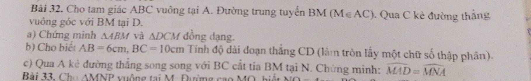 Cho tam giác ABC vuông tại A. Đường trung tuyến BM(M∈ AC) Qua C kẻ đường thẳng 
vuông góc với BM tại D. 
a) Chứng minh △ ABM và △ DCM đồng dạng. 
b) Cho biết AB=6cm, BC=10cm Tính độ dài đoạn thẳng CD (làm tròn lấy một chữ số thập phân). 
c) Qua A kẻ đường thắng song song với BC cắt tia BM tại N. Chứng minh: widehat MAD=widehat MNA
Bài 33. Ch △ MNP vuộng tại M. Đường cao MO, biệt