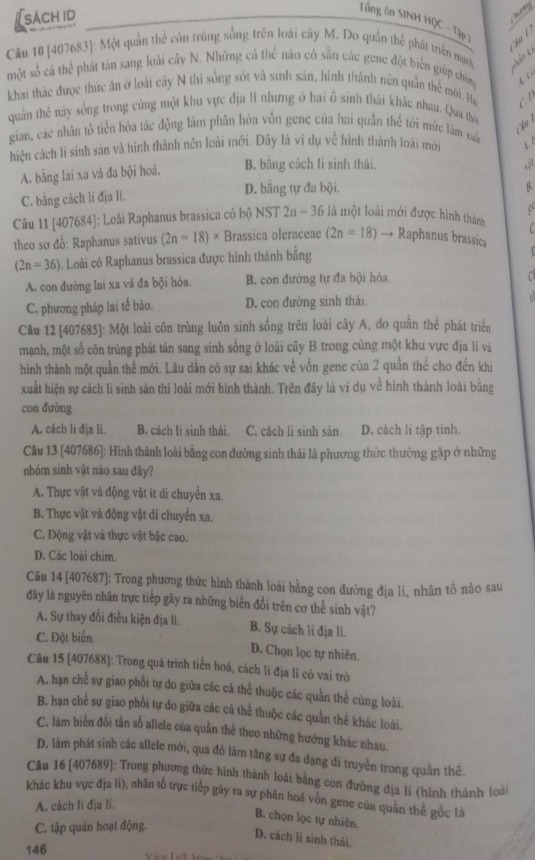 [sachid
Tổng ôn SINH HQC - Tập 
hu  
Câu 10 [407683]: Một quần thể côn trùng sống trên loài cây M. Do quần thể phát triển mạnh hản kế
một số cá thể phát tán sang loài cây N. Những cá thể nào có sẵn các gene đột biến giúp chúng 4 (
khai thác được thức ăn ở loài cây N thì sống sót và sinh sản, hình thành nên quần thể mới. Hao C. D
quần thẻ này sống trong cùng một khu vực địa HI nhưng ở hai ổ sinh thái khác nhau. Qua thời
Câu 
gian, các nhân tô tiến hóa tác động làm phân hòa vồn gene của hai quân thể tới mức làm xuâ
hiện cách lí sinh sản và hình thành nên loài mới. Đây là ví dụ về hình thành loài mới
A. bằng lai xa và đa bội hoá.
B. bằng cách li sinh thái. sậit
C. bằng cách li địa lí.
D. bằng tự đa bội. B.
  
Câu 11 [407684]: Loài Raphanus brassica có bộ NST 2n=36 là một loài mới được hình thành
C
theo sơ đồ: Raphanus sativus (2n=18)* Brassica oleraceae (2n=18)to Raphanus brassica
(2n=36) 9. Loài có Raphanus brassica được hình thành bằng

A. con đường lai xa và đa bội hóa. B. con đường tự đa bội hóa.

C. phương pháp lai tế bào. D. con đường sinh thái.
Câu 12 [407685]: Một loài côn trùng luôn sinh sống trên loài cây A, do quần thể phát triển
mạnh, một số côn trùng phát tán sang sinh sống ở loài cây B trong cùng một khu vực địa lí và
hình thành một quần thể mới. Lâu dần có sự sai khác về vốn gene của 2 quần thể cho đến khi
xuất hiện sự cách li sinh sản thì loài mới hình thành. Trên đây là ví dụ về hình thành loài bằng
con đường
A. cách li địa lí. B. cách lí sinh thái. C. cách li sinh sản. D. cách li tập tính.
Câu 13 [407686]: Hình thành loài bằng con đường sinh thái là phương thức thường gặp ở những
nhóm sinh vật nảo sau đây?
A. Thực vật và động vật ít di chuyển xa.
B. Thực vật và động vật di chuyền xa.
C. Động vật và thực vật bậc cao.
D. Các loài chim.
Câu 14 [407687]: Trong phương thức hình thành loài bằng con đường địa lí, nhân tổ nào sau
đây là nguyên nhân trực tiếp gây ra những biển đổi trên cơ thể sinh vật?
A. Sự thay đổi điều kiện địa lí. B. Sự cách li địa li.
C. Đột biển.
D. Chọn lọc tự nhiên.
Câu 15 [407688]: Trong quá trình tiến hoá, cách li địa lí có vai trò
A. hạn chế sự giao phối tự do giữa các cá thể thuộc các quần thể cùng loài.
B. hạn chể sự giao phối tự do giữa các cá thể thuộc các quần thể khác loài.
C. làm biến đối tần số allele của quần thể theo những hướng khác nhau.
D. làm phát sinh các allele mới, qua đỏ làm tăng sự đa dạng di truyền trong quần thể,
Câu 16 [407689]: Trong phương thức hình thành loài bằng con đường địa lí (hình thành loài
khác khu vực địa li), nhân tố trực tiếp gây ra sự phân hoá vốn gene của quần thể gốc là
A. cách li địa lí.
B. chọn lọc tự nhiên.
C. tập quán hoạt động.
D. cách li sinh thái.
146