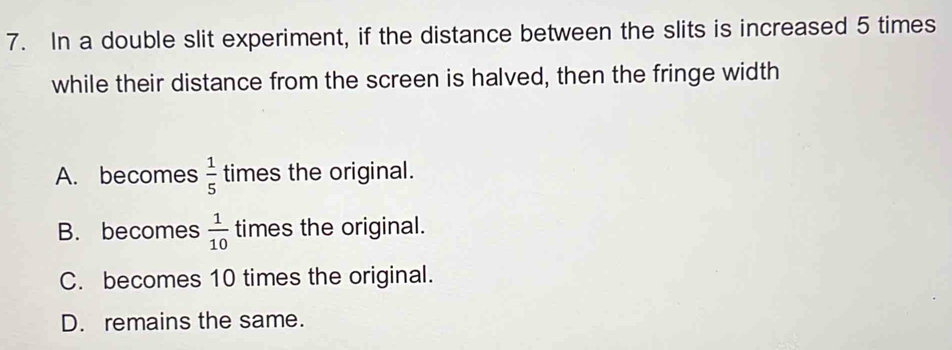 In a double slit experiment, if the distance between the slits is increased 5 times
while their distance from the screen is halved, then the fringe width
A. becomes  1/5  times the original.
B. becomes  1/10  times the original.
C. becomes 10 times the original.
D. remains the same.