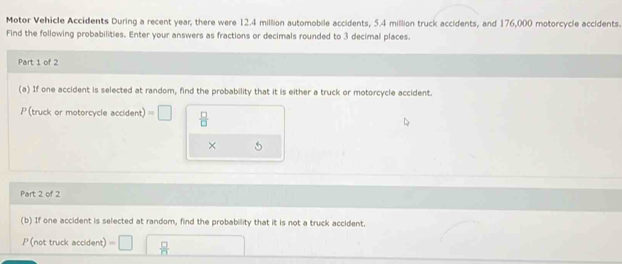 Motor Vehicle Accidents During a recent year; there were 12.4 million automobile accidents, 5.4 million truck accidents, and 176,000 motorcycle accidents. 
Find the following probabilities. Enter your answers as fractions or decimals rounded to 3 decimal places. 
Part 1 of 2 
(a) If one accident is selected at random, find the probability that it is either a truck or motorcycle accident. 
P (truck or motorcycle accident) = 1  □ /□  
× 
Part 2 of 2 
(b) If one accident is selected at random, find the probability that it is not a truck accident. 
P (not truck accident)  □ /□  