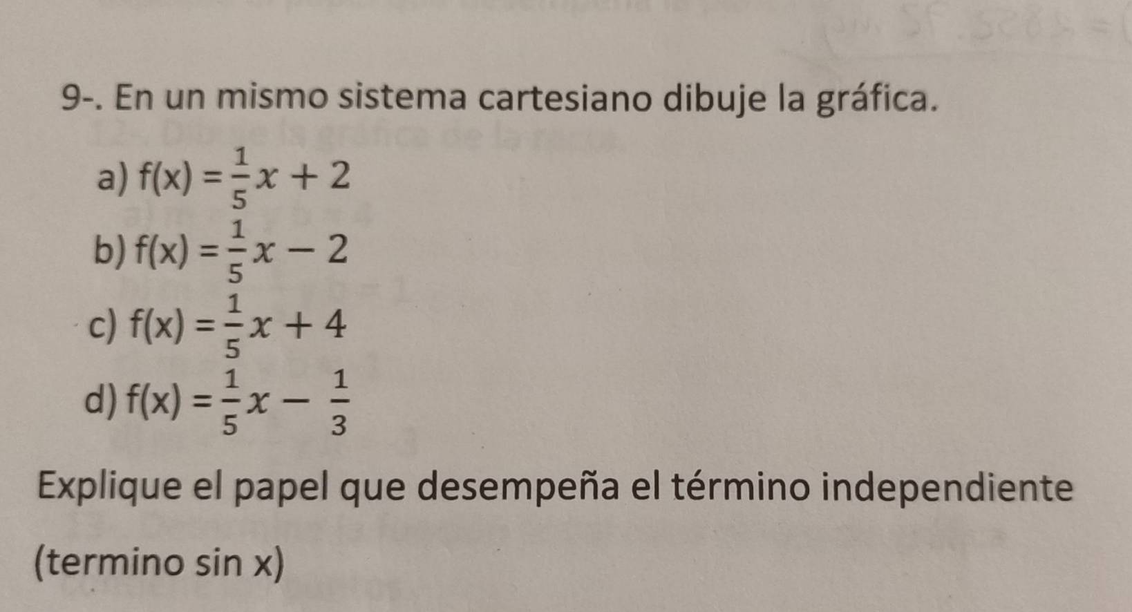 9-. En un mismo sistema cartesiano dibuje la gráfica. 
a) f(x)= 1/5 x+2
b) f(x)= 1/5 x-2
c) f(x)= 1/5 x+4
d) f(x)= 1/5 x- 1/3 
Explique el papel que desempeña el término independiente 
(termino sin x)