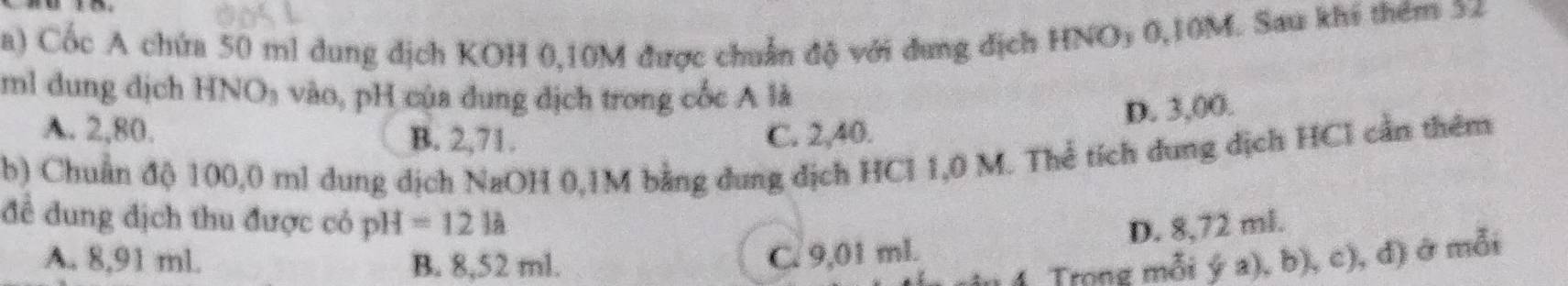 Cốc A chứa 50 ml dung dịch KOH 0,10M được chuẩn độ với dung dịch HNOy 0,10M. Sau khi thêm 32
ml dung djch HNO_3 vào, pH của dung dịch trong cốc A là
D. 3,00.
A. 2,80. C. 2,40.
B. 2,71.
b) Chuẩn độ 100,0 ml dung dịch NaOH 0,1M bằng dung dịch HCl 1,0 M. Thể tích dung dịch HCl cần thêm
để đung địch thu được có pH=121a D. 8,72 ml.
A. 8,91 ml. B. 8,52 ml.
C. 9,01 ml.
1 Trong mỗi ý a), b), c), đ) ở mỗi