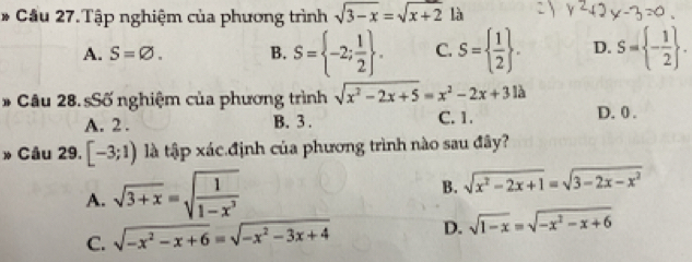 Cầu 27.Tập nghiệm của phương trình sqrt(3-x)=sqrt(x+2) là
A. S=varnothing. B. S= -2; 1/2 . C. S=  1/2 . D. S= - 1/2 . 
* Câu 28. sSố nghiệm của phương trình sqrt(x^2-2x+5)=x^2-2x+31lambda D. 0.
A. 2. B. 3. C. 1.
» Câu 29. [-3;1) là tập xác định của phương trình nào sau đây?
A. sqrt(3+x)=sqrt(frac 1)1-x^3
B. sqrt(x^2-2x+1)=sqrt(3-2x-x^2)
C. sqrt(-x^2-x+6)=sqrt(-x^2-3x+4) D. sqrt(1-x)=sqrt(-x^2-x+6)