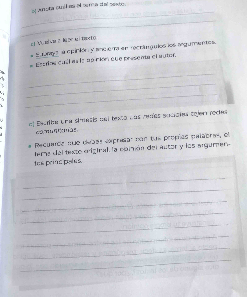 Anota cuál es el tema del texto. 
_ 
_ 
c) Vuelve a leer el texto. 
Subraya la opinión y encierra en rectángulos los argumentos. 
Escribe cuál es la opinión que presenta el autor. 
de 
is. 
_ 
os 
_ 
0- 
_ 
0 
a 
d) Escribe una síntesis del texto Las redes sociales tejen redes 
comunitarias. 
Recuerda que debes expresar con tus propias palabras, el 
tema del texto original, la opinión del autor y los argumen- 
tos principales. 
_ 
_ 
_ 
_ 
_ 
_ 
_ 
_