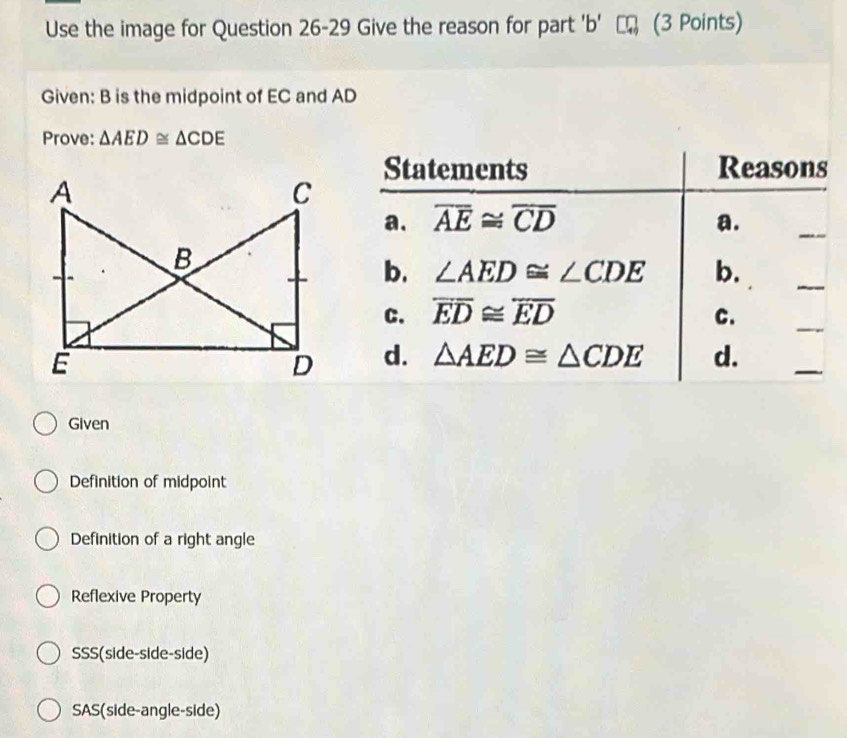 Use the image for Question 26-29 Give the reason for part 'b' (3 Points)
Given: B is the midpoint of EC and AD
Prove: △ AED≌ △ CDE
Statements Reasons
a. overline AE≌ overline CD a.
_
b. ∠ AED≌ ∠ CDE b.
_
C. overline ED≌ overline ED C.
_
d. △ AED≌ △ CDE d.
_
Given
Definition of midpoint
Definition of a right angle
Reflexive Property
SSS(side-side-side)
SAS(side-angle-side)