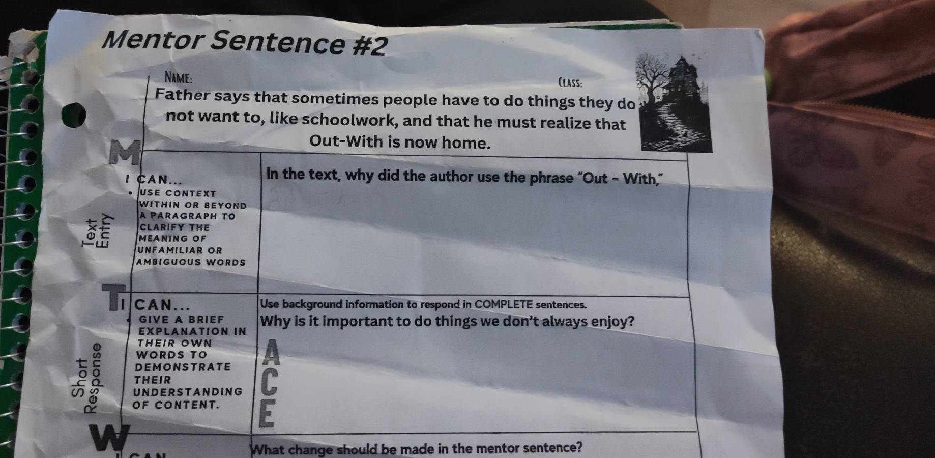 Mentor Sentence #2 
Name: 
Class: 
Father says that sometimes people have to do things they do 
not want to, like schoolwork, and that he must realize that 
Out-With is now home. 
CAN... 
In the text, why did the author use the phrase "Out - With," 
use context 
WITHIN OR BEYOND 
A PARAGRAPH TO 
CLARIFY THE 
MEANING OF 
UNFAMILIAR OR 
AMBIGUOUS WORDS 
CAN... Use background information to respond in COMPLETE sentences. 
GIVE A BRIEF 
EXPLANATION IN Why is it important to do things we don’t always enjoy? 
THEIR OWN 
WORDS TO 
DEMONSTRATE 
THEIR 
UNDERSTANDING 
OF CONTENT. F 
What change should be made in the mentor sentence?