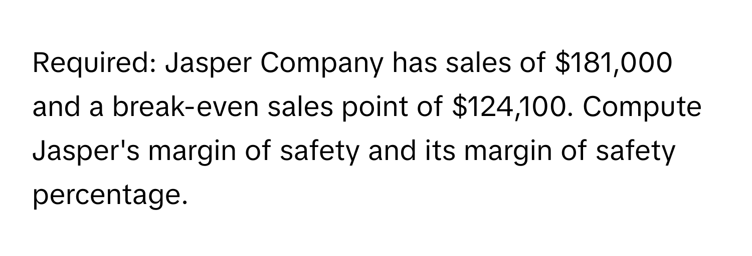 Required: Jasper Company has sales of $181,000 and a break-even sales point of $124,100. Compute Jasper's margin of safety and its margin of safety percentage.