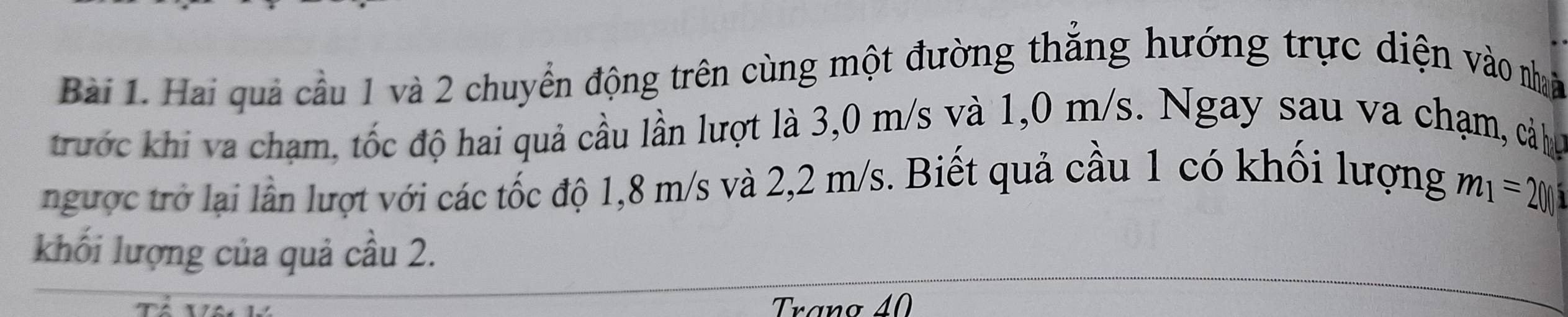 Hai quả cầu 1 và 2 chuyển động trên cùng một đường thắng hướng trực diện vào nhà 
trước khi va chạm, tốc độ hai quả cầu lần lượt là 3,0 m/s và 1,0 m/s. Ngay sau va chạm, cả ha 
ngược trở lại lần lượt với các tốc độ 1,8 m/s và 2,2 m/s. Biết quả cầu 1 có khối lượng
m_1=200
khối lượng của quả cầu 2. 
Trano 40