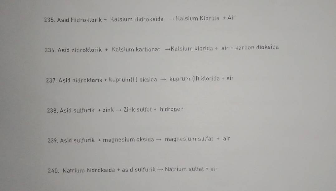 235. Asid Hidroklorik + Kalsium Hidroksida → Kalsium Klorida + Air
236. Asid hidroklorik + Kalsium karbonat →Kalsium klorida + air + karbon dioksida
237. Asid hidroklorik + kuprum(II) oksida → kuprum (II) klorida + air
238. Asid sulfurik + zink → Zink sulfat + hidrogen
239. Asid sulfurik + magnesium oksida → magnesium sulfat + air
240. Natrium hidroksida + asid sulfurik → Natrium sulfat + air