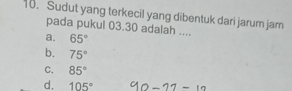 Sudut yang terkecil yang dibentuk dari jarum jam
pada pukul 03.30 adalah ....
a. 65°
b. 75°
C. 85°
d. 105°