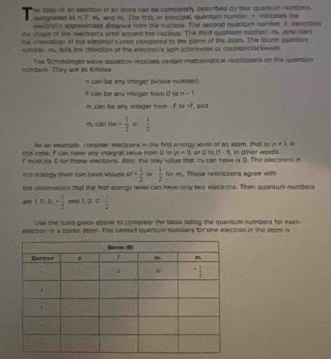 he state of an electron in an stom can be completely described by four quantum numbers.
designated as n. ?. m.. and m_a The first, or orincipal, quantum number a indicates the
electron's approximate distance from the nucieus. The second quantum number, P. describes
the shape of the electron's orbit around the nucieus. The third quantum number, my describes
the onestation of the electron's orbit compared to the plane of the atom. The fourth quantum
nuribed my tells the direction of the electron's spin (clackwise or counterclockwise)
The Schrodinger wave equation imposes certain mathematical restrictions on the quantum
numbers. They are as follows
n can be any integer (whole number).
can be any integer from 0 to n-1
m; can be any integer from -f to +f, and
m. can be  1/2  or - 1/2 
As an example, consider electrons in the first energy level of an atom, that |sin=1 In
this case, f can have any integral value from 0 to (n=1) or O to (1-1). In ather words.
f must be 0 for these electrons. Also the only value that my can have is 0 The electrons in
this enargy level can have values of- 1/2  Dr - 1/2  for m_1 These restrictions agree with
the observation that the first entergy level can have only two electrons. Their quantum numbers
are 1,0,0,+ 1/2  and 1. 0 10 0- 1/2 
Use the ruies given above to complete the table listing the quantum numbers for each
electron in a boron stom. The correct quantum numbers for one electron in the atom is