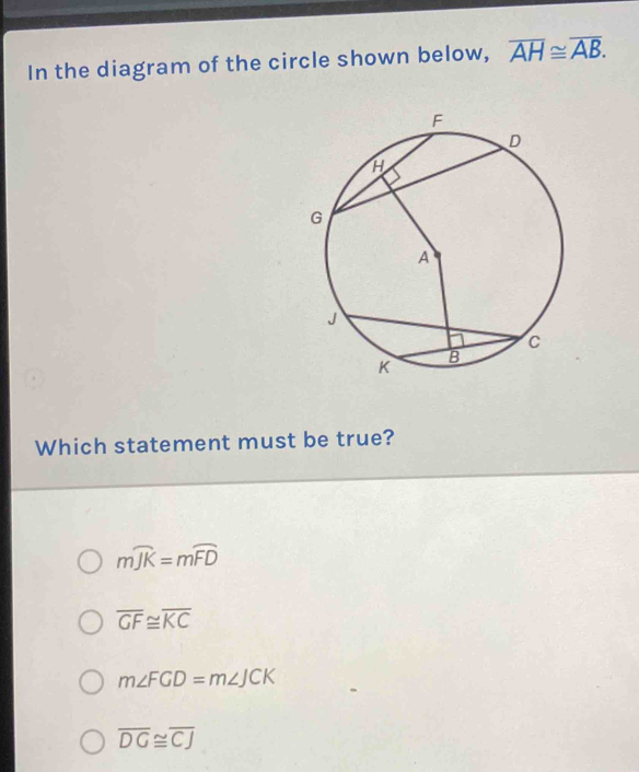 In the diagram of the circle shown below, overline AH≌ overline AB. 
Which statement must be true?
mwidehat JK=mwidehat FD
overline GF≌ overline KC
m∠ FGD=m∠ JCK
overline DG≌ overline CJ