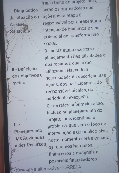 importante do projeto, põís, 
I - Diagnóstico serão os norteadores das 
da situação ou ações, esta etapa é 
Análise responsável por apresentar a 
Situacional intenção de mudança e seu 
potencial de transformação 
social. 
B - nesta etapa ocorrerá o 
planejamento das atividades e 
dos recursos que serão 
II - Definição utilizados. Havendo a 
dos objetivos e necessidade da descrição das 
metas ações, dos participantes, do 
responsável técnico, do 
período de execução. 
C - se refere a primeira ação, 
inclusa no planejamento do 
projeto, pois identifica o 
ⅢI- 
problema, que será o foco de 
Planejamento intervenção e do público-alvo; 
das Atividades 
neste momento será elencado 
e dos Recursos 
os recursos humanos, 
financeiros e materiais e 
possíveis financiadores. 
Assinale a alternativa CORRETA