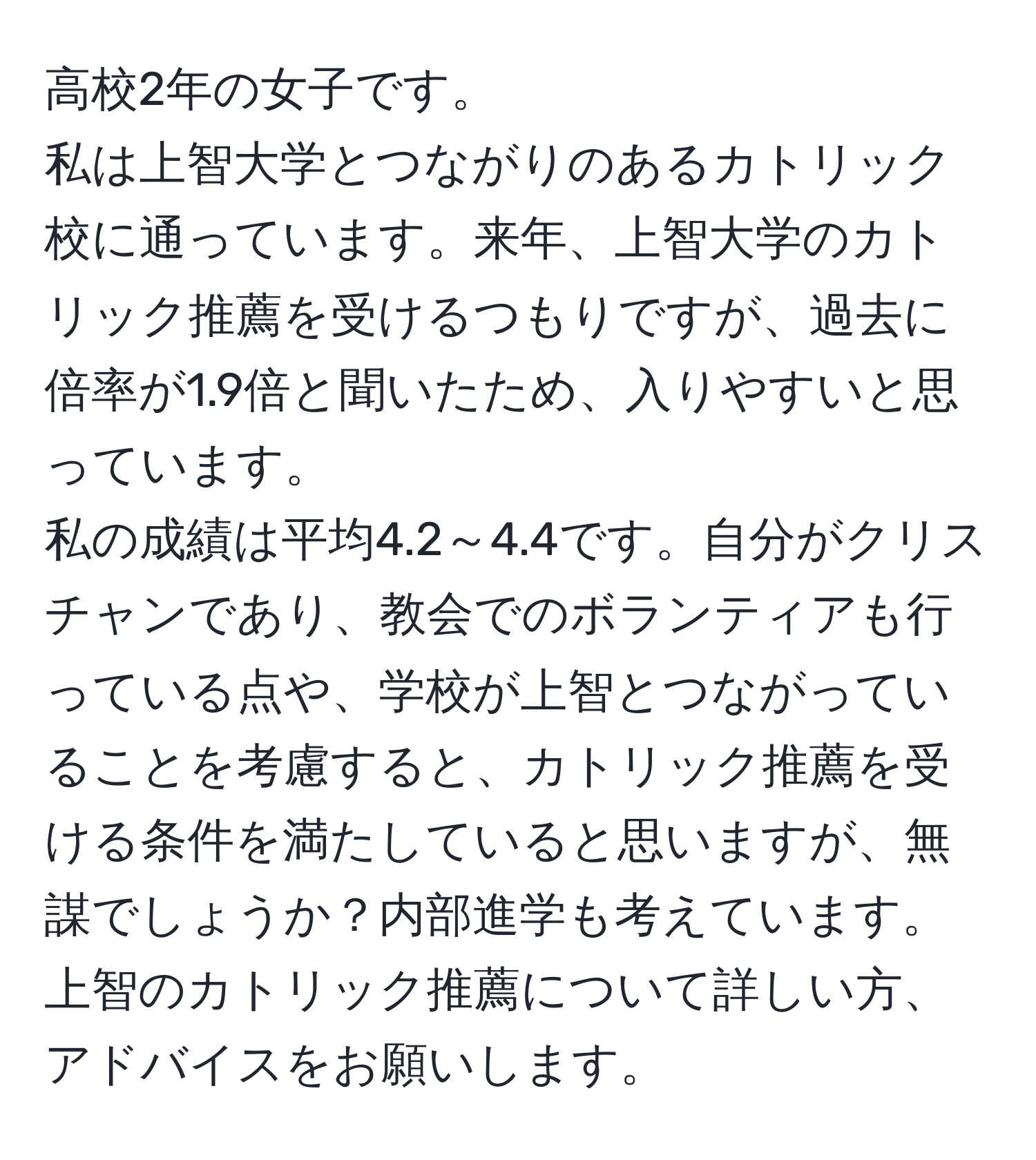 高校2年の女子です。  
私は上智大学とつながりのあるカトリック校に通っています。来年、上智大学のカトリック推薦を受けるつもりですが、過去に倍率が1.9倍と聞いたため、入りやすいと思っています。  
私の成績は平均4.2～4.4です。自分がクリスチャンであり、教会でのボランティアも行っている点や、学校が上智とつながっていることを考慮すると、カトリック推薦を受ける条件を満たしていると思いますが、無謀でしょうか？内部進学も考えています。上智のカトリック推薦について詳しい方、アドバイスをお願いします。