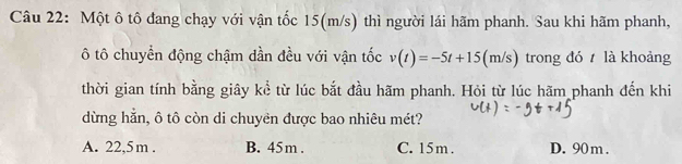 Một ô tô đang chạy với vận tốc 15(m/s) thì người lái hãm phanh. Sau khi hãm phanh,
ô tô chuyển động chậm dần đều với vận tốc v(t)=-5t+15(m/s) trong đó là khoảng
thời gian tính bằng giây kể từ lúc bắt đầu hãm phanh. Hỏi từ lúc hãm phanh đến khi
dừng hẳn, ô tô còn di chuyên được bao nhiêu mét?
A. 22,5m. B. 45m. C. 15m. D. 90 m.