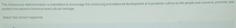The Intramuros Administration is mandated to encourage the continuing and balanced development of a pluralistic culture by the people and conserve, promote, and 
protect the nation's historical and cultural heritage. 
Select the correct response: