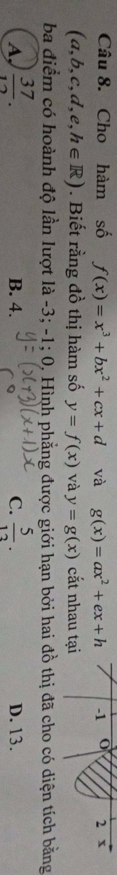 Cho hàm số f(x)=x^3+bx^2+cx+d và g(x)=ax^2+ex+h
-1
2 x
(a,b,c,d,e,h∈ R). Biết rằng đồ thị hàm số y=f(x) và y=g(x) cắt nhau tại
ba điểm có hoành độ lần lượt là -3; -1; 0, Hình phẳng được giới hạn bởi hai đồ thị đã cho có diện tích bằng
A,  37/12 . B. 4. C.  5/13 . D. 13.