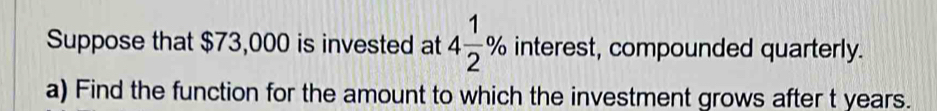 Suppose that $73,000 is invested at 4 1/2 % interest, compounded quarterly. 
a) Find the function for the amount to which the investment grows after t years.