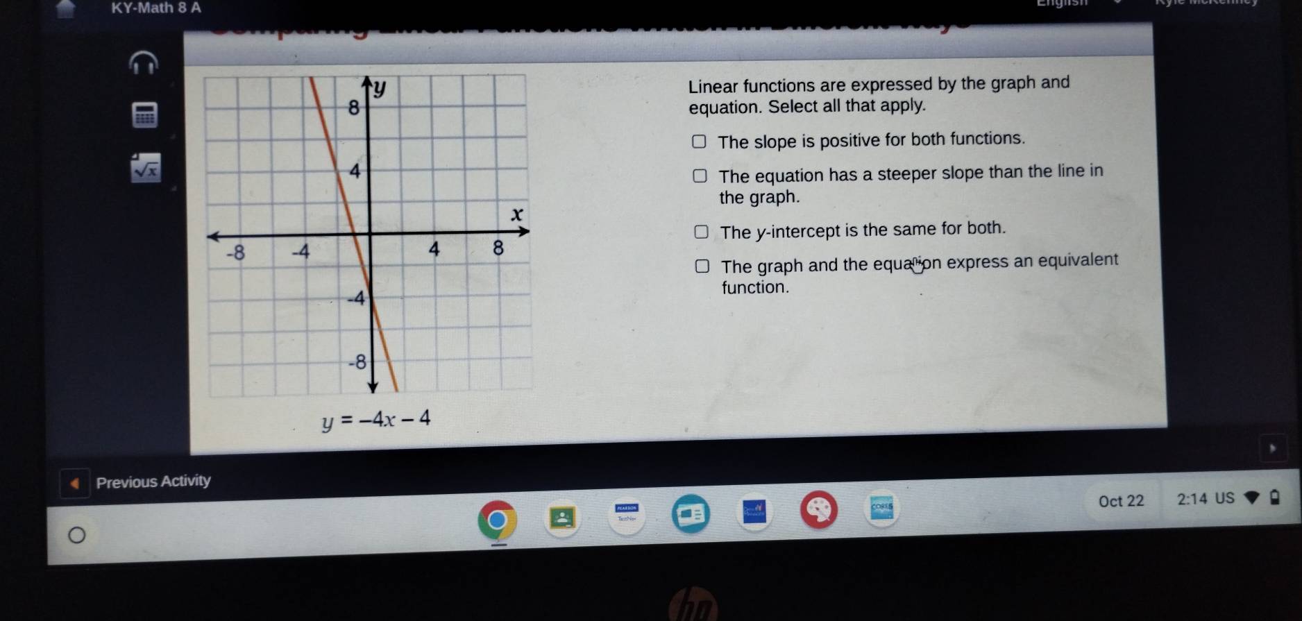 KY-Math 8 A
Linear functions are expressed by the graph and
equation. Select all that apply.
The slope is positive for both functions.
The equation has a steeper slope than the line in
the graph.
The y-intercept is the same for both.
The graph and the equat ion express an equivalent
function.
y=-4x-4
Previous Activity
Oct 22 2:14 US