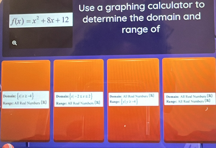 Use a graphing calculator to
f(x)=x^2+8x+12 determine the domain and
range of
Domain:  x|x≥ -4 Domain:  x|-2≤ x≤ 2 Domain: All Real Numbers (R) Domain: All Real Numbers (R)
Range: All Real Numbers (R) Range: All Real Numbers (R) Range:  y|y≥ -4 Range: All Real Numbers (R)