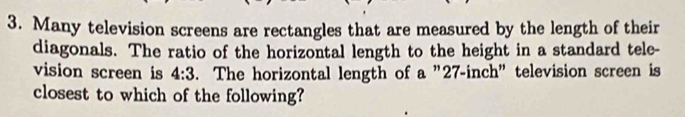 Many television screens are rectangles that are measured by the length of their 
diagonals. The ratio of the horizontal length to the height in a standard tele- 
vision screen is 4:3. The horizontal length of a "27-inch" television screen is 
closest to which of the following?