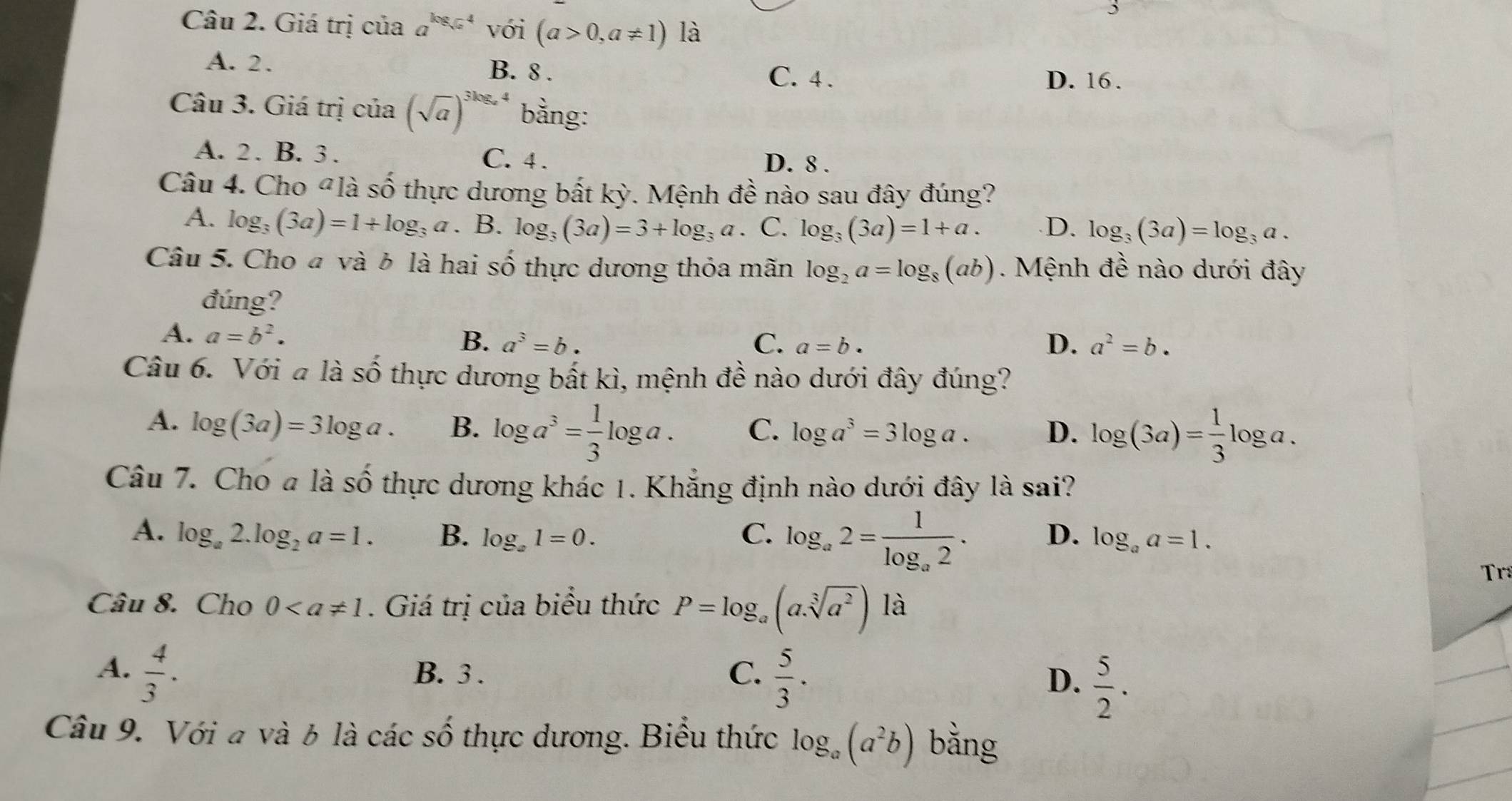 Giá trị của a^(log _sqrt(a))4 với (a>0,a!= 1) là
A. 2. B. 8 .
C. 4 . D. 16 .
Câu 3. Giá trị của (sqrt(a))^3log _a bằng:
A. 2. B. 3 . C. 4 . D. 8 .
D_-1
Câu 4. Cho đlà 3 3 thực dương bất kỳ. Mệnh đề nào sau đây đúng?
A. log _3(3a)=1+log _3a B. log _3(3a)=3+log _3a C. log _3(3a)=1+a. D. log _3(3a)=log _3a.
Câu 5. Cho đ và δ là hai số thực dương thỏa mãn log _2a=log _8(ab). Mệnh đề nào dưới đây
đúng?
A. a=b^2. a^3=b.
B.
C. a=b. D. a^2=b.
Câu 6. Với a là Shat O thực dương bất kì, mệnh đề nào dưới đây đúng?
A. log (3a)=3log a. B. log a^3= 1/3 log a. C. log a^3=3log a. D. log (3a)= 1/3 log a.
Câu 7. Cho a là số thực dương khác 1. Khẳng định nào dưới đây là sai?
A. log _a2.log _2a=1. B. log _a1=0. C. log _a2=frac 1log _a2. D. log _aa=1.
Tr
Câu 8. Cho 0. Giá trị của biểu thức P=log _a(a.sqrt[3](a^2)) là
A.  4/3 . B. 3 . C.  5/3 .
D.  5/2 .
Câu 9. Với a và 6 là các số thực dương. Biểu thức log _a(a^2b) bằng