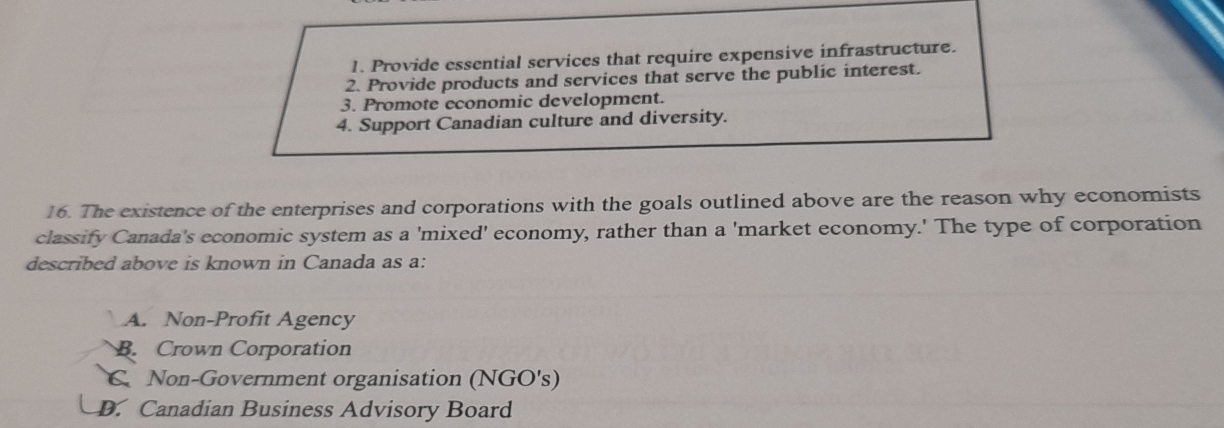 1. Provide essential services that require expensive infrastructure.
2. Provide products and services that serve the public interest.
3. Promote economic development.
4. Support Canadian culture and diversity.
16. The existence of the enterprises and corporations with the goals outlined above are the reason why economists
classify Canada's economic system as a 'mixed' economy, rather than a 'market economy.' The type of corporation
described above is known in Canada as a:
a A. Non-Profit Agency
B. Crown Corporation
C Non-Government organisation (NGO's)
D. Canadian Business Advisory Board