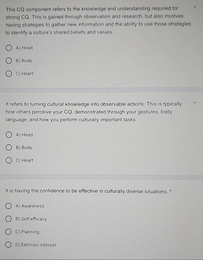 This CQ component refers to the knowledge and understanding required for
strong CQ. This is gained through observation and research, but also involves
having strategies to gather new information and the ability to use those strategies
to identify a culture's shared beliefs and values.
A) Head
B) Body
C) Heart
It refers to turning cultural knowledge into observable actions. This is typically
how others perceive your CQ, demonstrated through your gestures, body
language, and how you perform culturally important tasks.
A) Head
B) Body
C) Heart
It is having the confidence to be effective in culturally diverse situations. *
A) Awareness
B) Self-efficacy
C) Planning
D) Extrinsic interest