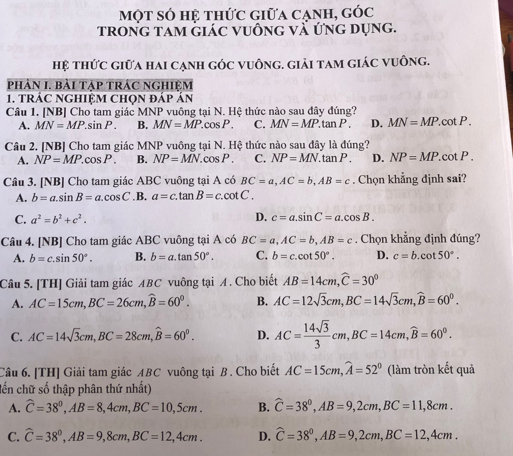 một số hệ thức giữa cạnh, góc
trong tam giác vuông và ứng dụng.
hệ thức giữa hai cạnh góc vuông. giải tam giác vuông.
pHÀN I. BàI TẠP TRÁC NGHIỆM
1. TRÁC NGHIỆM CHọN đÁp ÁN
Câu 1. [NB] Cho tam giác MNP vuông tại N. Hệ thức nào sau đây đúng?
A. MN=MP.sin P. B. MN=MP.cos P. C. MN=MP.tan P. D. MN=MP.cot P.
Câu 2. [NB] Cho tam giác MNP vuông tại N. Hệ thức nào sau đây là đúng?
A. NP=MP.cos P. B. NP=MN.cos P. C. NP=MN.tan P. D. NP=MP.cot P.
Câu 3. [NB] Cho tam giác ABC vuông tại A có BC=a,AC=b,AB=c. Chọn khẳng định sai?
A. b=a.sin B=a.cos C .B. a=c.tan B=c.cot C.
C. a^2=b^2+c^2. D. c=a.sin C=a.cos B.
Câu 4. [NB] Cho tam giác ABC vuông tại A có BC=a,AC=b,AB=c. Chọn khẳng định đúng?
A. b=c.sin 50°. B. b=a.tan 50°. C. b=c.cot 50°. D. c=b.cot 50°.
Câu 5. [TH] Giải tam giác ABC vuông tại A . Cho biết AB=14cm,widehat C=30^0
A. AC=15cm,BC=26cm,widehat B=60^0. B. AC=12sqrt(3)cm,BC=14sqrt(3)cm,widehat B=60^0.
C. AC=14sqrt(3)cm,BC=28cm,widehat B=60^0. D. AC= 14sqrt(3)/3 cm,BC=14cm,widehat B=60^0.
Câu 6. [TH] Giải tam giác ABC vuông tại B . Cho biết AC=15cm,widehat A=52^0 (làm tròn kết quả
đến chữ số thập phân thứ nhất)
A. widehat C=38^0,AB=8,4cm,BC=10,5cm. B. widehat C=38^0,AB=9,2cm,BC=11,8cm.
C. widehat C=38^0,AB=9,8cm,BC=12,4cm. D. widehat C=38^0,AB=9,2cm,BC=12,4cm.