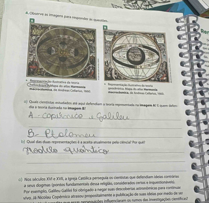 Observe as imagens para responder às questões. 
A 
Rer 
D 
que s 
das. 
' 
Representação ilustrativa da teoria Representação Ilustrativa da teoria 
heliocêntrica Mapa do atlas Harmonia geocêntrica. Mapa do atlas Harmonia 
macrocósmica, de Andreas Cellarius, 1660. macrocósmica, de Andreas Cellarius, 1660. 
□) Quais cientistas estudados até aqui defendiam a teoria representada na imagem A? E quem defen- 
dia a teoria ilustrada na imagem B? 
_ 
_ 
_ 
b) Qual das duas representações é a aceita atualmente pela ciência? Por quê? 
_ 
_ 
_ 
c) Nos séculos XVI e XVII, a Igreja Católica perseguia os cientistas que defendiam ideias contrárias 
a seus dogmas (pontos fundamentais dessa religião, considerados certos e inquestionáveis). 
Por exemplo, Galileu Galilei foi obrigado a negar suas descobertas astronômicas para continuar 
vivo. Já Nicolau Copérnico atrasou propositalmente a publicação de suas ideias por medo de ser 
ssas perseguições influenciaram os rumos das investigações científicas?