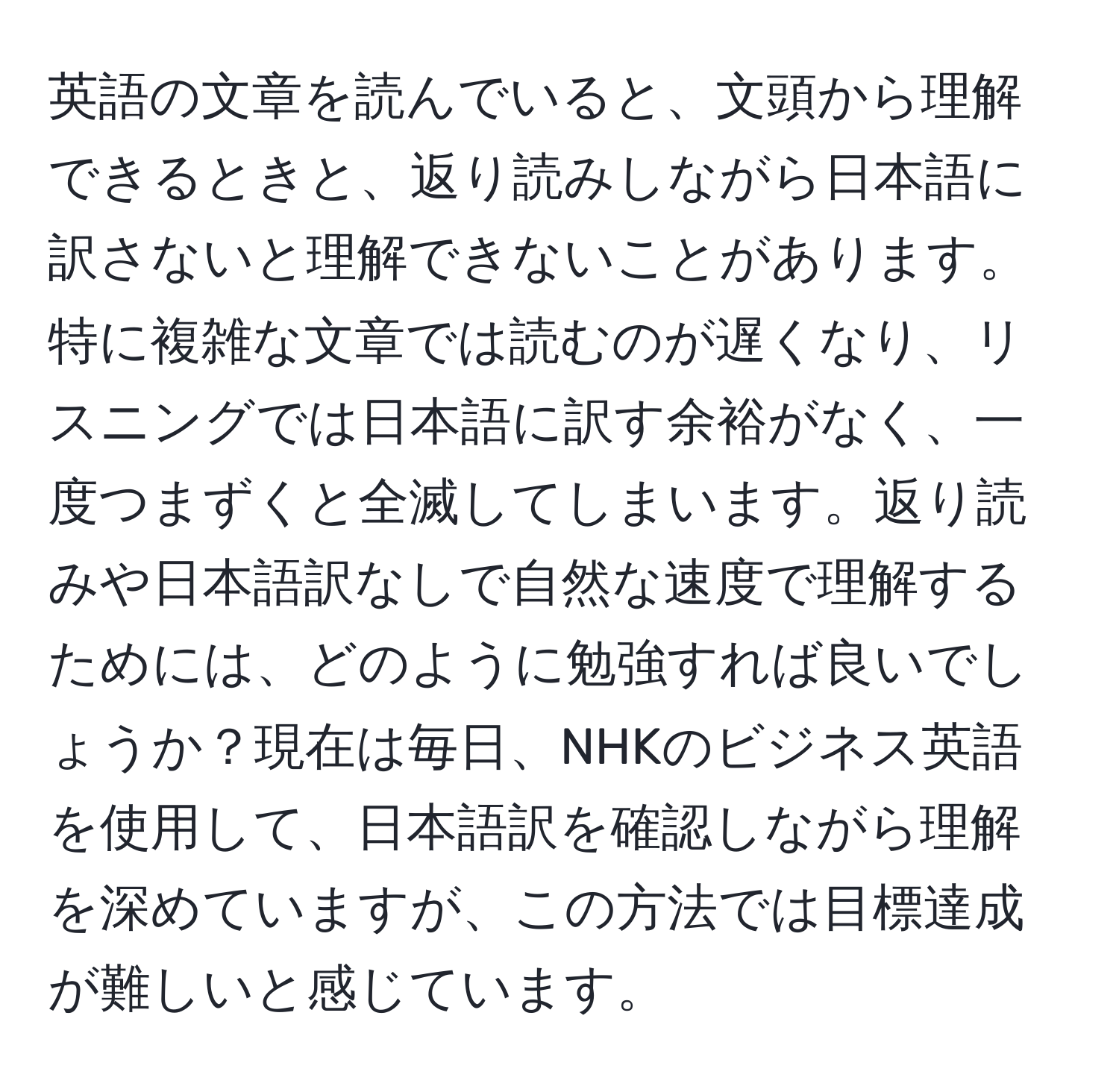 英語の文章を読んでいると、文頭から理解できるときと、返り読みしながら日本語に訳さないと理解できないことがあります。特に複雑な文章では読むのが遅くなり、リスニングでは日本語に訳す余裕がなく、一度つまずくと全滅してしまいます。返り読みや日本語訳なしで自然な速度で理解するためには、どのように勉強すれば良いでしょうか？現在は毎日、NHKのビジネス英語を使用して、日本語訳を確認しながら理解を深めていますが、この方法では目標達成が難しいと感じています。