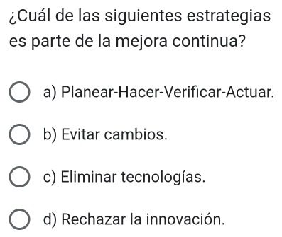 ¿Cuál de las siguientes estrategias
es parte de la mejora continua?
a) Planear-Hacer-Verificar-Actuar.
b) Evitar cambios.
c) Eliminar tecnologías.
d) Rechazar la innovación.