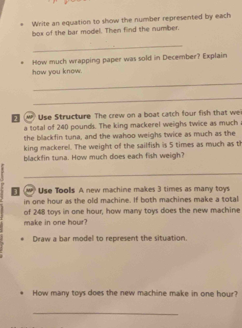 Write an equation to show the number represented by each 
box of the bar model. Then find the number. 
_ 
How much wrapping paper was sold in December? Explain 
how you know. 
_ 
_ 
Use Structure The crew on a boat catch four fish that wei 
a total of 240 pounds. The king mackerel weighs twice as much 
the blackfin tuna, and the wahoo weighs twice as much as the 
king mackerel. The weight of the sailfish is 5 times as much as th 
blackfin tuna. How much does each fish weigh? 
_ 
MP Use Tools A new machine makes 3 times as many toys 
in one hour as the old machine. If both machines make a total 
of 248 toys in one hour, how many toys does the new machine 
make in one hour? 
Draw a bar model to represent the situation. 
How many toys does the new machine make in one hour? 
_