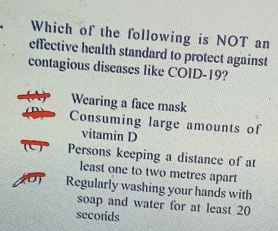 Which of the following is NOT an
effective health standard to protect against
contagious diseases like COID-19?
Wearing a face mask
Consuming large amounts of
vitamin D
Persons keeping a distance of at
least one to two metres apart
Regularly washing your hands with
soap and water for at least 20
secorids