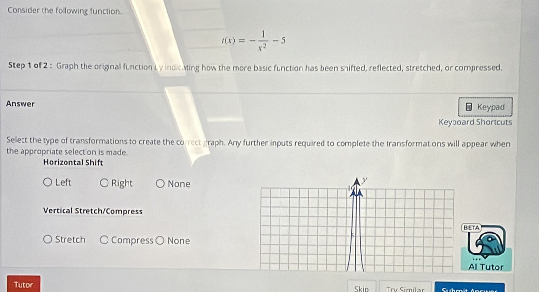 Consider the following function.
t(x)=- 1/x^2 -5
Step 1 of 2 : Graph the original function Ly indicating how the more basic function has been shifted, reflected, stretched, or compressed.
Answer
Keypad
Keyboard Shortcuts
Select the type of transformations to create the correct graph. Any further inputs required to complete the transformations will appear when
the appropriate selection is made.
Horizontal Shift
Left Right None
y
1 (
Vertical Stretch/Compress
BETA
Stretch Compress ( None
Al Tutor
Tutor Skip Trv Similar