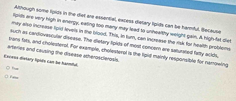 Although some lipids in the diet are essential, excess dietary lipids can be harmful. Because
lipids are very high in energy, eating too many may lead to unhealthy weight gain. A high-fat diet
may also increase lipid levels in the blood. This, in turn, can increase the risk for health problems
such as cardiovascular disease. The dietary lipids of most concern are saturated fatty acids,
arteries and causing the disease atherosclerosis. trans fats, and cholesterol. For example, cholesterol is the lipid mainly responsible for narrowing
Excess dietary lipids can be harmful.
True
False