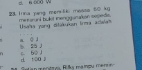 d. 6.000 W
23. Irma yang memiliki massa 50 kg
menuruni bukit menggunakan sepeda.
Usaha yang dilakukan Iirma adaliah
a. 0 j
b 25 J c. 50 J
d. 100 ji
. 2 4 Setian menšnya, Rifky mampu memin