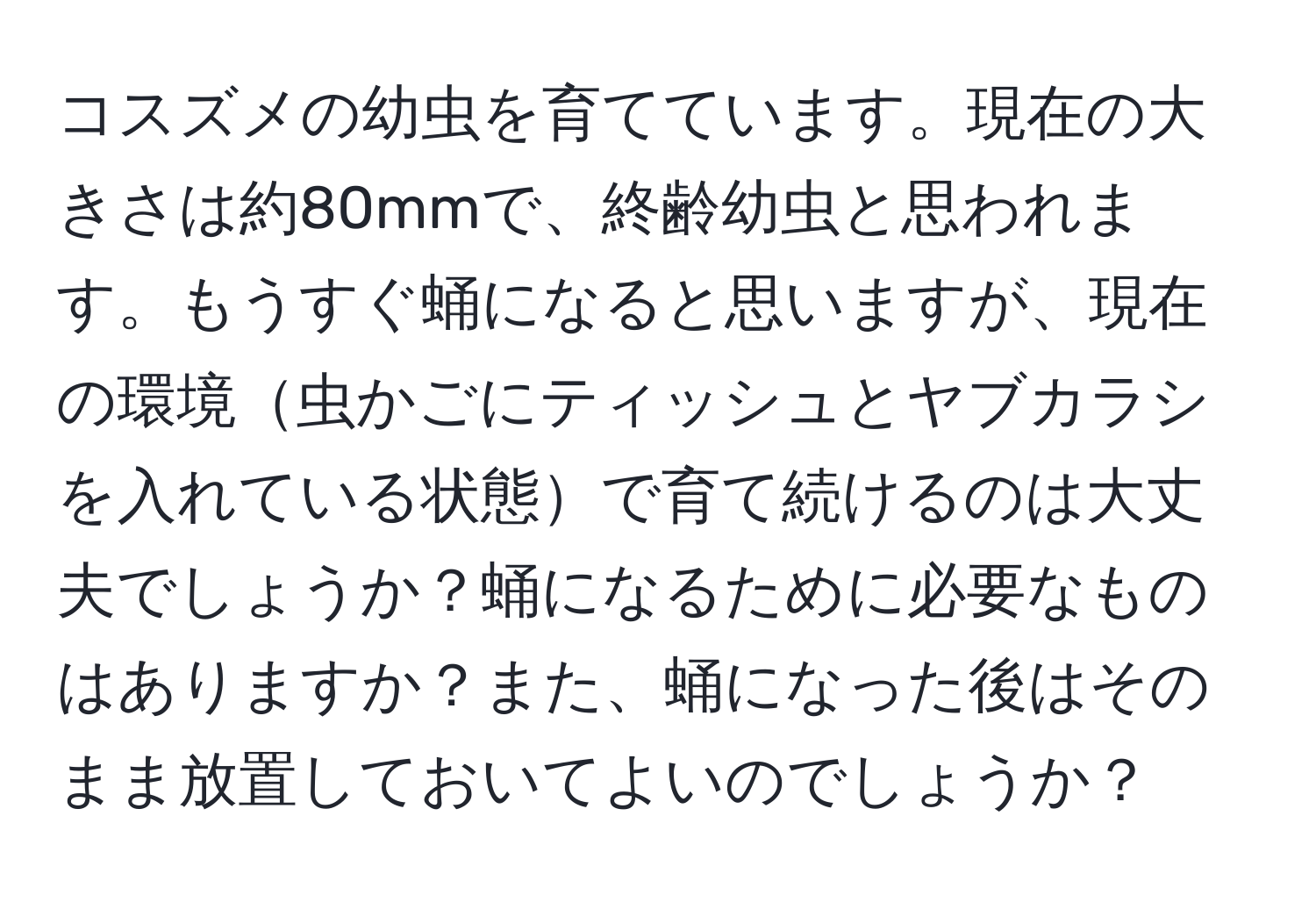 コスズメの幼虫を育てています。現在の大きさは約80mmで、終齢幼虫と思われます。もうすぐ蛹になると思いますが、現在の環境虫かごにティッシュとヤブカラシを入れている状態で育て続けるのは大丈夫でしょうか？蛹になるために必要なものはありますか？また、蛹になった後はそのまま放置しておいてよいのでしょうか？