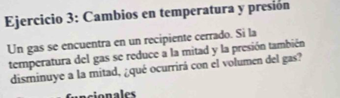 Cambios en temperatura y presión 
Un gas se encuentra en un recipiente cerrado. Si la 
temperatura del gas se reduce a la mitad y la presión también 
disminuye a la mitad, ¿qué ocurrirá con el volumen del gas? 
ncionales