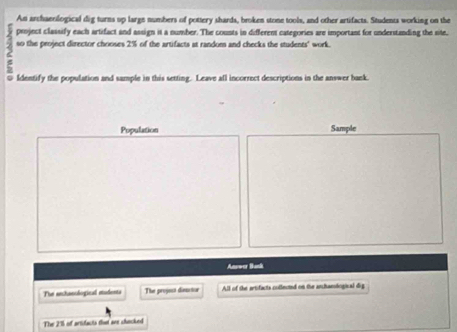 An archaeological dig turns up large numbers of pottery shards, broken stone tools, and other artifacts. Students working on the
3 project classify each artifact and assign it a number. The counts in different categories are important for understanding the site, 
so the project director chooses 2% of the artifacts at random and checks the students' work. 
Identify the population and sample in this setting. Leave all incorrect descriptions in the answer bank. 
Population Sample 
Answer Bunk 
The anchanological mudents The projost diesctor All of the artifacts colleond on the anchamdogical dig 
The 2% of artifacts thet see chacked