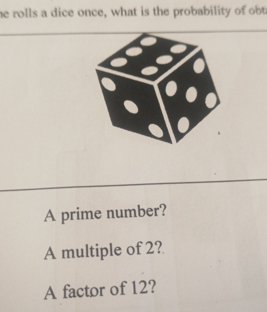 he rolls a dice once, what is the probability of obt 
A prime number? 
A multiple of 2? 
A factor of 12?