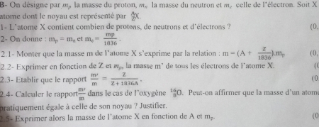 B- On désigne par m_p la masse du proton, m_n la masse du neutron et m celle de l'électron. Soit X
atome dont le noyau est représenté par  A/2 X. 
1- L'atome X contient combien de protons, de neutrons et d'électrons ? (0, 
2- On donne : m_p=m_n et m_e= mp/1836 . 
2.1- Monter que la masse m de l’atome X s’exprime par la relation : m=(A+ Z/1836 ).m_p (0, 
2.2- Exprimer en fonction de Z et m_p la masse m' de tous les électrons de l'atome X. ( ( 
2.3- Établir que le rapport  m^2/m = Z/Z+1036A . 
2.4- Calçuler le rapport  m'/m  dans le cas de l'oxygène^(16)_8O. Peut-on affirmer que la masse d’un atom ( 0 
pratiquement égale à celle de son noyau ? Justifier. 
2.5- Exprimer alors la masse de l'atome X en fonction de A et m_p. 
( 0