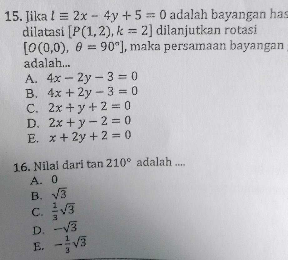 Jika lequiv 2x-4y+5=0 adalah bayangan has
dilatasi [P(1,2), k=2] dilanjutkan rotasi
[O(0,0),θ =90°] , maka persamaan bayangan
adalah...
A. 4x-2y-3=0
B. 4x+2y-3=0
C. 2x+y+2=0
D. 2x+y-2=0
E. x+2y+2=0
16. Nilai dari tan 210° adalah ....
A. 0
B. sqrt(3)
C.  1/3 sqrt(3)
D. -sqrt(3)
E. - 1/3 sqrt(3)