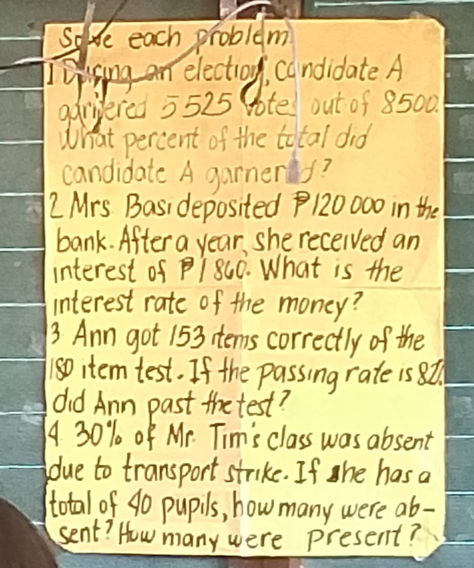 Soe each problem 
Ipising an election, candidate A 
aariered 5525 ote out of 8500. 
What percent of the total did 
candidate A garmers? 
2 Mrs. Basi deposited 120000 in the 
bank. After a year, she received an 
interest of PI 800. What is the 
interest rate of the money? 
3. Ann got 153 items correctly of the
1so item test. If the passing rate is 8t. 
did Ann past the test? 
A 30% of Mr. Tim's class was absent 
due to transport strike. If she has a 
total of 40 pupils, how many were ab- 
sent? How many were present?