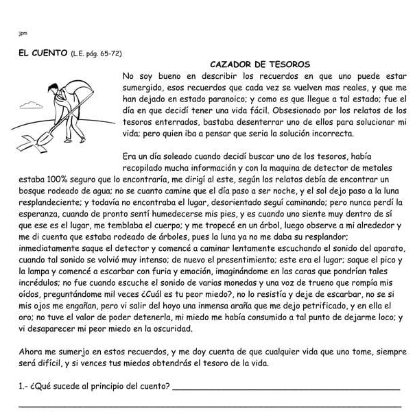 jpm
EL CUENTO (L.E. pág. 65-72)
CAzADOR DE TESOROS
No soy bueno en describir los recuerdos en que uno puede estar
sumergido, esos recuerdos que cada vez se vuelven mas reales, y que me
han dejado en estado paranoico; y como es que llegue a tal estado; fue el
día en que decidí tener una vida fácil. Obsesionado por los relatos de los
esoros enterrados, bastaba desenterrar uno de ellos para solucionar mi
vida; pero quien iba a pensar que seria la solución incorrecta,
Era un día soleado cuando decidí buscar uno de los tesoros, había
recopilado mucha información y con la maquina de detector de metales
estaba 100% seguro que lo encontraría, me dirigí al este, según los relatos debía de encontrar un
bosque rodeado de agua; no se cuanto camine que el día paso a ser noche, y el sol dejo paso a la luna
resplandeciente; y todavía no encontraba el lugar, desorientado seguí caminando; pero nunca perdí la
esperanza, cuando de pronto sentí humedecerse mis pies, y es cuando uno siente muy dentro de sí
que ese es el lugar, me temblaba el cuerpo; y me tropecé en un árbol, luego observe a mi alrededor y
me di cuenta que estaba rodeado de árboles, pues la luna ya no me daba su resplandor;
inmediatamente saque el detector y comencé a caminar lentamente escuchando el sonido del aparato,
cuando tal sonido se volvió muy intenso; de nuevo el presentimiento; este era el lugar; saque el pico y
la lampa y comencé a escarbar con furia y emoción, imaginándome en las caras que pondrían tales
incrédulos; no fue cuando escuche el sonido de varias monedas y una voz de trueno que rompía mis
oídos, preguntándome mil veces ¿Cuál es tu peor miedo?, no lo resistía y deje de escarbar, no se si
mis ojos me engañan, pero vi salir del hoyo una inmensa araña que me dejo petrificado, y en ella el
oro; no tuve el valor de poder detenerla, mi miedo me había consumido a tal punto de dejarme loco; y
vi desaparecer mi peor miedo en la oscuridad.
Ahora me sumerjo en estos recuerdos, y me doy cuenta de que cualquier vida que uno tome, siempre
será difícil, y si vences tus miedos obtendrás el tesoro de la vida.
1.- ¿Qué sucede al principio del cuento?_
_