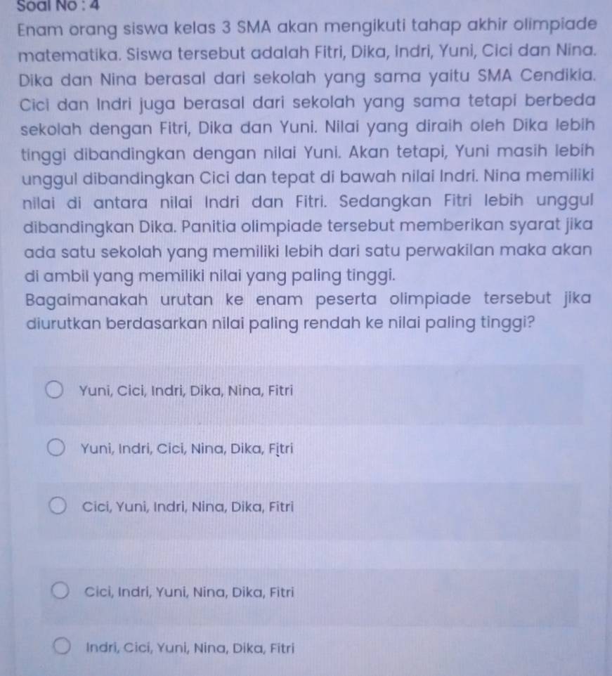 Soal No : 4
Enam orang siswa kelas 3 SMA akan mengikuti tahap akhir olimpiade
matematika. Siswa tersebut adalah Fitri, Dika, indri, Yuni, Cici dan Nina.
Dika dan Nina berasal dari sekolah yang sama yaitu SMA Cendikia.
Cici dan Indri juga berasal dari sekolah yang sama tetapi berbeda
sekolah dengan Fitri, Dika dan Yuni. Nilai yang diraih oleh Dika lebih
tinggi dibandingkan dengan nilai Yuni. Akan tetapi, Yuni masih lebih
unggul dibandingkan Cici dan tepat di bawah nilai Indri. Nina memiliki
nilai di antara nilai Indri dan Fitri. Sedangkan Fitri lebih unggul
dibandingkan Dika. Panitia olimpiade tersebut memberikan syarat jika
ada satu sekolah yang memiliki lebih dari satu perwakilan maka akan
di ambil yang memiliki nilai yang paling tinggi.
Bagaimanakah urutan ke enam peserta olimpiade tersebut jika
diurutkan berdasarkan nilai paling rendah ke nilai paling tinggi?
Yuni, Cici, Indri, Dika, Nina, Fitri
Yuni, Indri, Cici, Nina, Dika, Fịtri
Cici, Yuni, Indri, Nina, Dika, Fitri
Cici, Indri, Yuni, Nina, Dika, Fitri
Indri, Cici, Yuni, Nina, Dika, Fitri