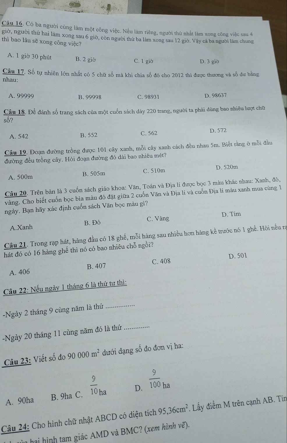 Có ba người cùng làm một công việc. Nếu làm riêng, người thứ nhất làm xong công việc sau 4
giờ, người thứ hai làm xong sau 6 giờ, còn người thứ ba làm xong sau 12 giờ. Vậy cả ba người làm chung
thì bao lâu sẽ xong công việc?
A. 1 giờ 30 phút B. 2 giờ C. 1 giờ
D. 3 giờ
Câu 17. Số tự nhiên lớn nhất có 5 chữ số mà khi chia số đó cho 2012 thì được thương và số dư bằng
nhau:
A. 99999 B. 99998 C. 98931 D. 98637
Câu 18. Để đánh số trang sách của một cuốn sách dày 220 trang, người ta phải dùng bao nhiêu lượt chữ
số?
A. 542 B. 552 C. 562 D. 572
Câu 19. Đoạn đường trồng được 101 cây xanh, mỗi cây xanh cách đều nhau 5m. Biết rằng ở mỗi đầu
đường đều trồng cây. Hỏi đoạn đường đó dài bao nhiêu mét?
C. 510m
A. 500m B. 505m D. 520m
Câu 20. Trên bàn là 3 cuốn sách giáo khoa: Văn, Toán và Địa lí được bọc 3 màu khác nhau: Xanh, đỏ,
vàng. Cho biết cuốn bọc bìa màu đỏ đặt giữa 2 cuốn Văn và Địa lí và cuốn Địa lí màu xanh mua cùng 1
ngày. Bạn hãy xác định cuốn sách Văn bọc màu gì?
C. Vàng D. Tim
A.Xanh B. Đỏ
Câu 21. Trong rạp hát, hàng đầu có 18 ghế, mỗi hàng sau nhiều hơn hàng kề trước nó 1 ghế. Hỏi nếu rạ
hát đó có 16 hàng ghế thì nó có bao nhiêu chỗ ngồi?
A. 406 B. 407 C. 408 D. 501
Câu 22: Nếu ngày 1 tháng 6 là thứ tư thì:
-Ngày 2 tháng 9 cùng năm là thứ_
-Ngày 20 tháng 11 cùng năm đó là thứ_
Câu 23: Viết số đo 90000m^2 dưới dạng số đo đơn vị ha:
A. 90ha B. 9ha C.  9/10 _ha D.  9/100 _ha
Câu 24: Cho hình chữ nhật ABCD có diện tích 95,36cm^2. Lấy điểm M trên cạnh AB. Tín
n hai hình tam giác AMD và BMC? (xem hình vẽ).