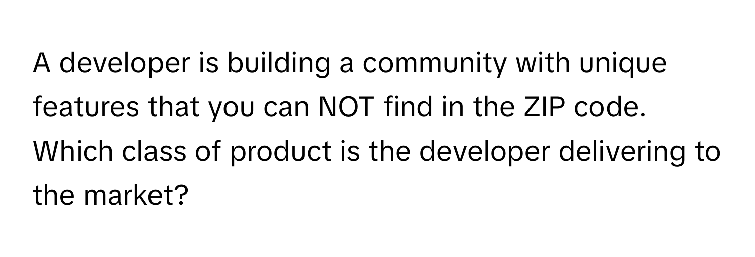 A developer is building a community with unique features that you can NOT find in the ZIP code. Which class of product is the developer delivering to the market?